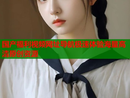 国产福利视频网址导航极速体验海量高清原创资源