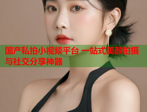 国产私拍小视频平台 一站式美颜拍摄与社交分享神器