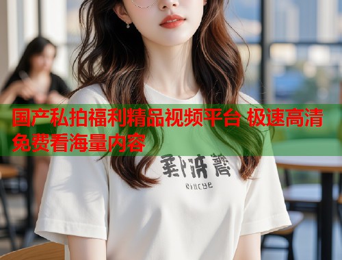国产私拍福利精品视频平台 极速高清免费看海量内容