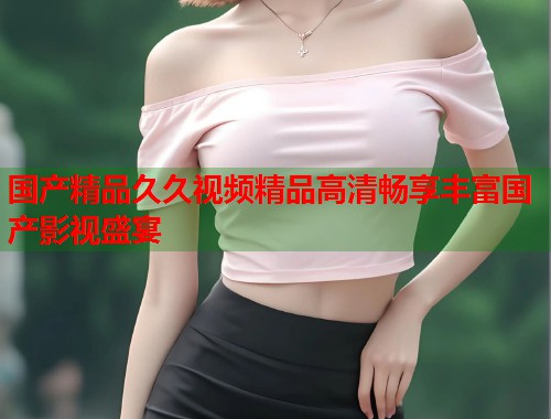 国产精品久久视频精品高清畅享丰富国产影视盛宴