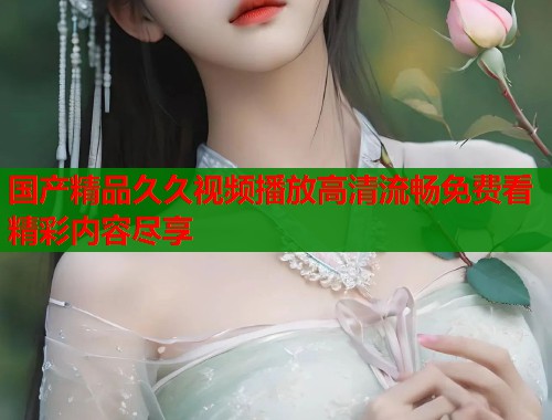 国产精品久久视频播放高清流畅免费看精彩内容尽享