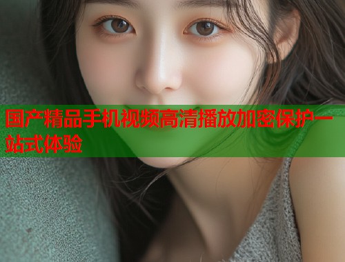 国产精品手机视频高清播放加密保护一站式体验