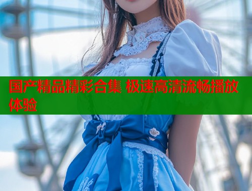 国产精品精彩合集 极速高清流畅播放体验