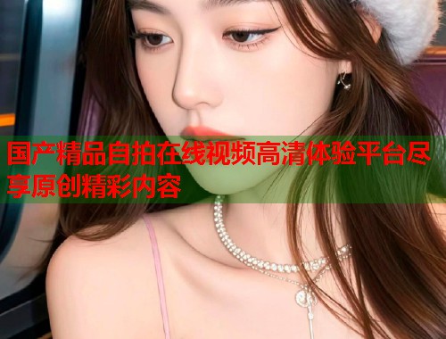 国产精品自拍在线视频高清体验平台尽享原创精彩内容