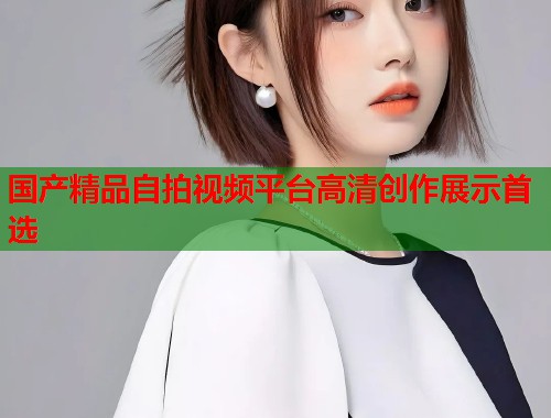 国产精品自拍视频平台高清创作展示首选