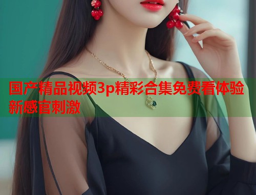 国产精品视频3p精彩合集免费看体验新感官刺激