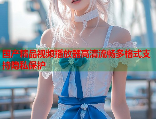 国产精品视频播放器高清流畅多格式支持隐私保护
