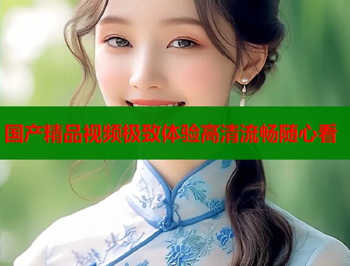 国产精品视频极致体验高清流畅随心看