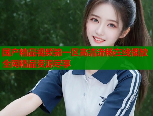 国产精品视频第一区高清流畅在线播放全网精品资源尽享