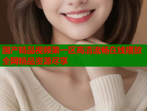 国产精品视频第一区高清流畅在线播放全网精品资源尽享