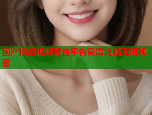 国产精品视频聚合平台高清流畅无限观看