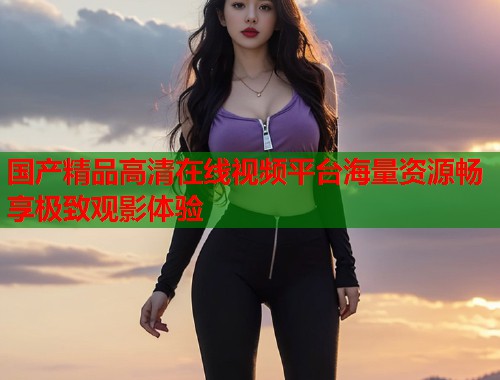 国产精品高清在线视频平台海量资源畅享极致观影体验