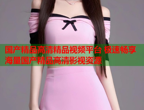 国产精品高清精品视频平台 极速畅享海量国产精品高清影视资源