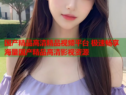国产精品高清精品视频平台 极速畅享海量国产精品高清影视资源
