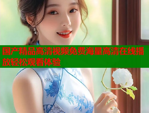 国产精品高清视频免费海量高清在线播放轻松观看体验