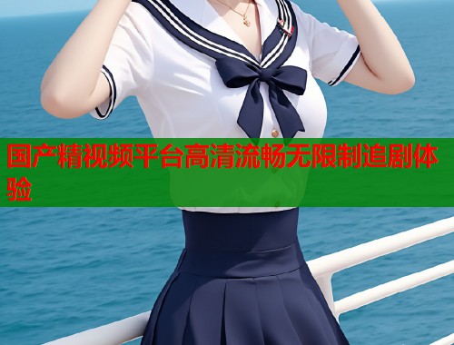 国产精视频平台高清流畅无限制追剧体验