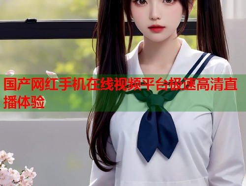 国产网红手机在线视频平台极速高清直播体验