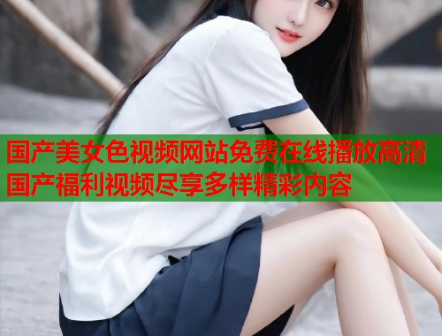 国产美女色视频网站免费在线播放高清国产福利视频尽享多样精彩内容