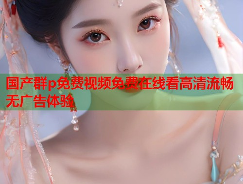 国产群p免费视频免费在线看高清流畅无广告体验