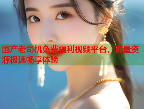 国产老司机免费福利视频平台，海量资源极速畅享体验