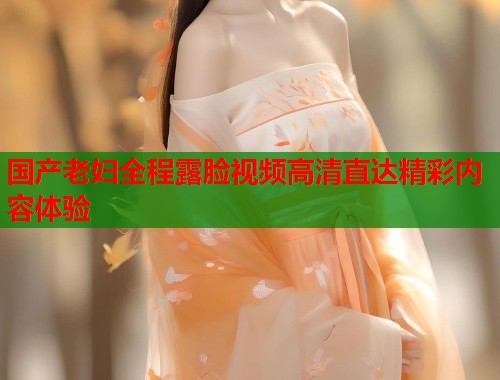 国产老妇全程露脸视频高清直达精彩内容体验