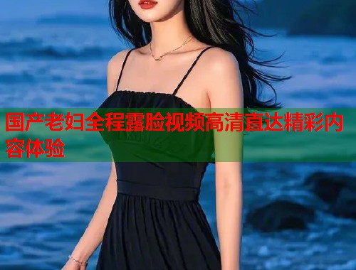 国产老妇全程露脸视频高清直达精彩内容体验
