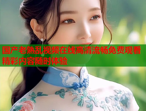 国产老熟乱视频在线高清流畅免费观看精彩内容随时体验